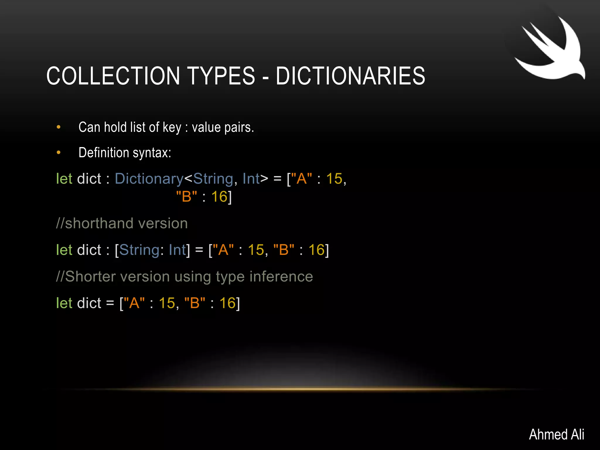 COLLECTION TYPES - DICTIONARIES 
• Can hold list of key : value pairs. 
• Definition syntax: 
let dict : Dictionary<String, Int> = ["A" : 15, 
"B" : 16] 
//shorthand version 
let dict : [String: Int] = ["A" : 15, "B" : 16] 
//Shorter version using type inference 
let dict = ["A" : 15, "B" : 16] 
Ahmed Ali 
 