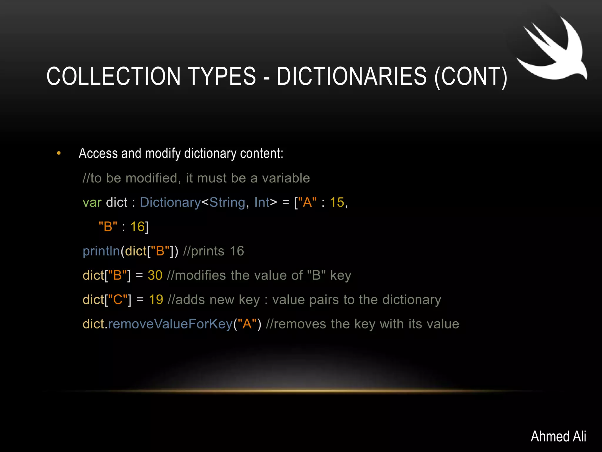 COLLECTION TYPES - DICTIONARIES (CONT) 
• Access and modify dictionary content: 
//to be modified, it must be a variable 
var dict : Dictionary<String, Int> = ["A" : 15, 
"B" : 16] 
println(dict["B"]) //prints 16 
dict["B"] = 30 //modifies the value of "B" key 
dict["C"] = 19 //adds new key : value pairs to the dictionary 
dict.removeValueForKey("A") //removes the key with its value 
Ahmed Ali 
 