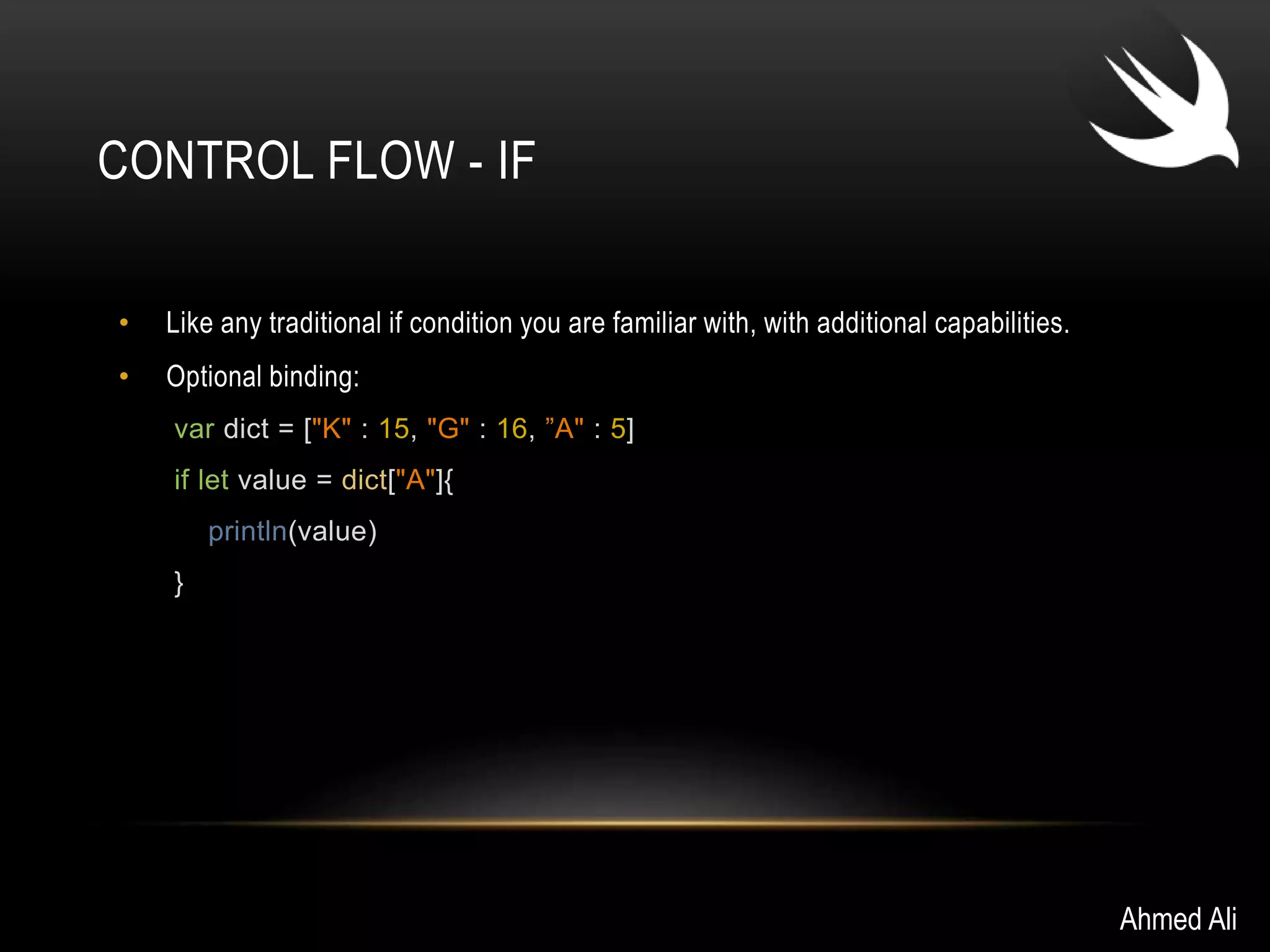 CONTROL FLOW - IF 
• Like any traditional if condition you are familiar with, with additional capabilities. 
• Optional binding: 
var dict = ["K" : 15, "G" : 16, ”A" : 5] 
if let value = dict["A"]{ 
println(value) 
} 
Ahmed Ali 
 