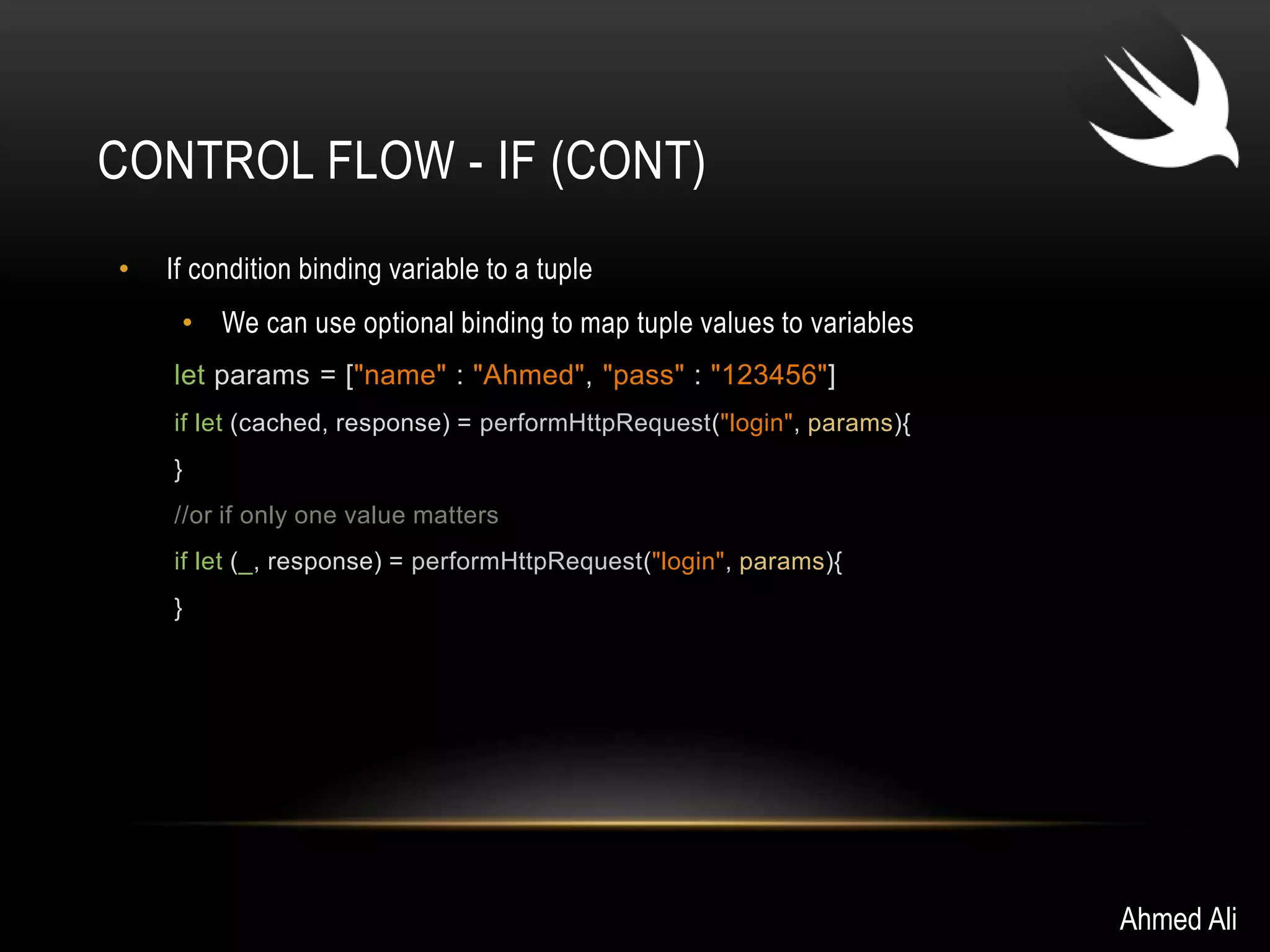 CONTROL FLOW - IF (CONT) 
• If condition binding variable to a tuple 
• We can use optional binding to map tuple values to variables 
let params = ["name" : "Ahmed", "pass" : "123456"] 
if let (cached, response) = performHttpRequest("login", params){ 
} 
//or if only one value matters 
if let (_, response) = performHttpRequest("login", params){ 
} 
Ahmed Ali 
 