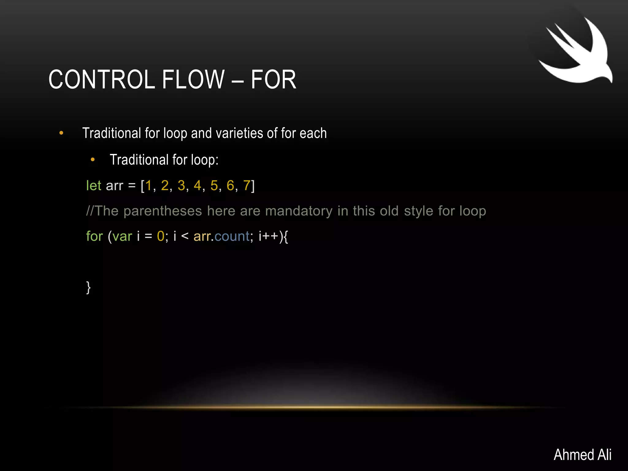 CONTROL FLOW – FOR 
• Traditional for loop and varieties of for each 
• Traditional for loop: 
let arr = [1, 2, 3, 4, 5, 6, 7] 
//The parentheses here are mandatory in this old style for loop 
for (var i = 0; i < arr.count; i++){ 
} 
Ahmed Ali 
 