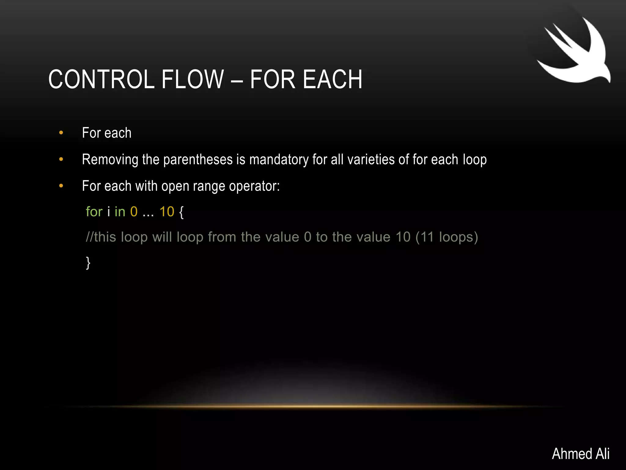 CONTROL FLOW – FOR EACH 
• For each 
• Removing the parentheses is mandatory for all varieties of for each loop 
• For each with open range operator: 
for i in 0 ... 10 { 
//this loop will loop from the value 0 to the value 10 (11 loops) 
} 
Ahmed Ali 
 