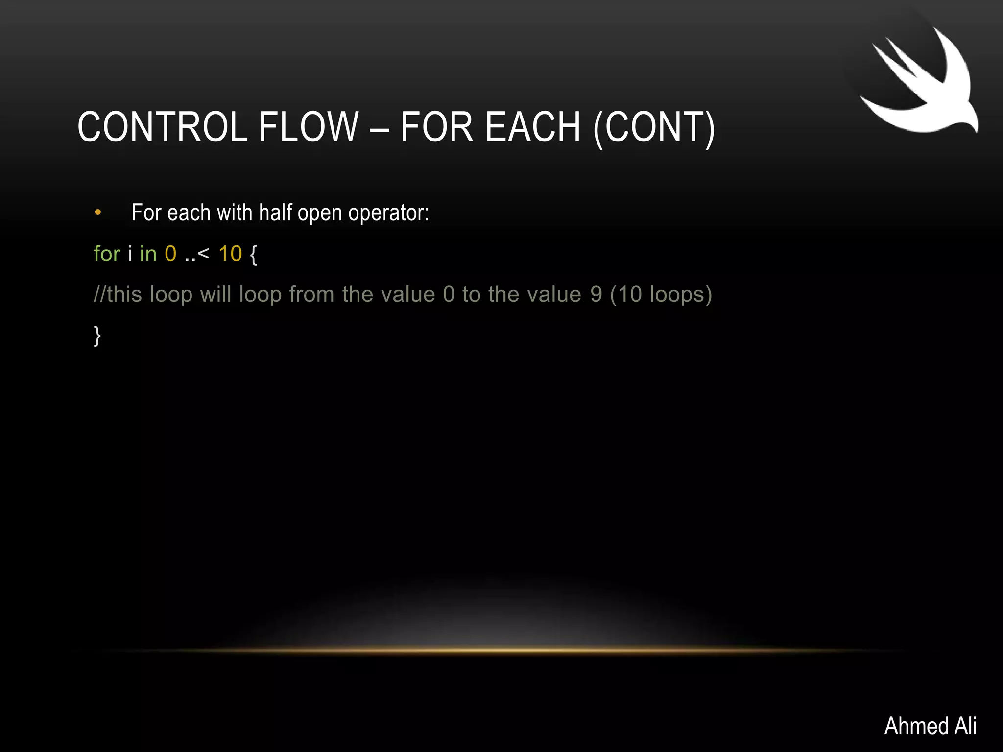 CONTROL FLOW – FOR EACH (CONT) 
• For each with half open operator: 
for i in 0 ..< 10 { 
//this loop will loop from the value 0 to the value 9 (10 loops) 
} 
Ahmed Ali 
 