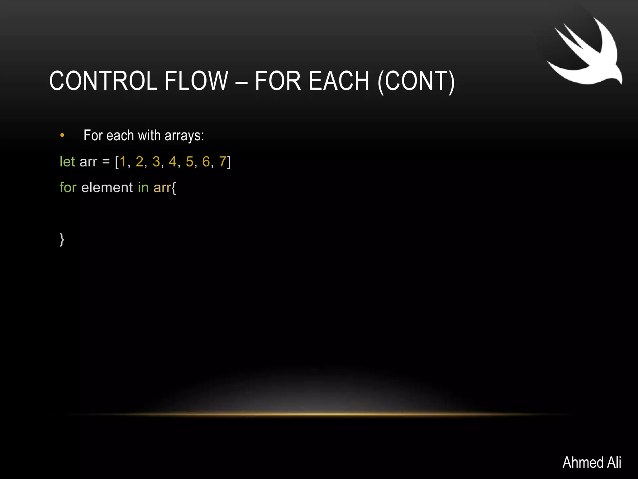 CONTROL FLOW – FOR EACH (CONT) 
• For each with arrays: 
let arr = [1, 2, 3, 4, 5, 6, 7] 
for element in arr{ 
} 
Ahmed Ali 
 