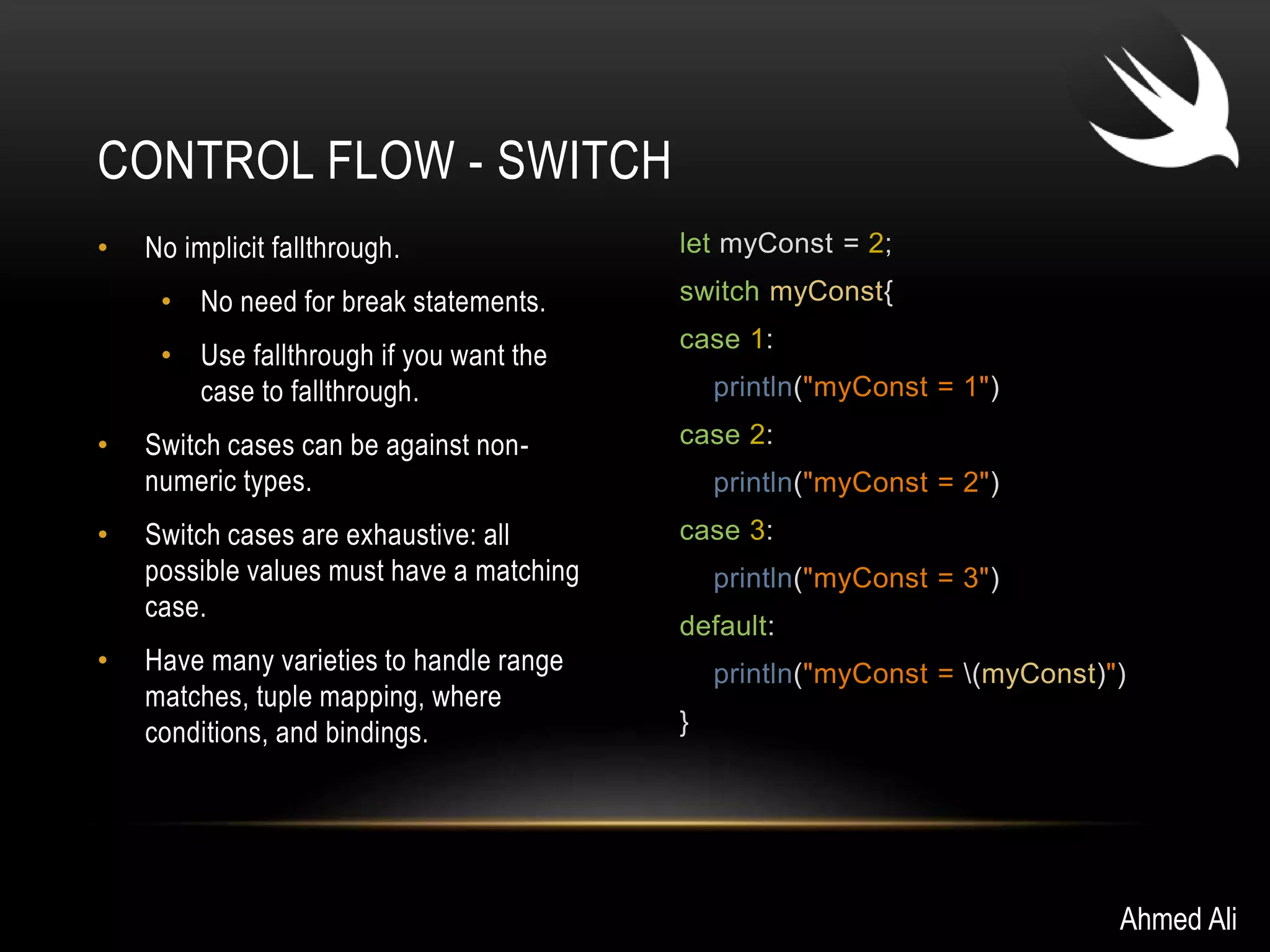 • No implicit fallthrough. 
• No need for break statements. 
• Use fallthrough if you want the 
case to fallthrough. 
• Switch cases can be against non-numeric 
types. 
• Switch cases are exhaustive: all 
possible values must have a matching 
case. 
• Have many varieties to handle range 
matches, tuple mapping, where 
conditions, and bindings. 
let myConst = 2; 
switch myConst{ 
case 1: 
println("myConst = 1") 
case 2: 
println("myConst = 2") 
case 3: 
println("myConst = 3") 
default: 
println("myConst = (myConst)") 
} 
CONTROL FLOW - SWITCH 
Ahmed Ali 
 