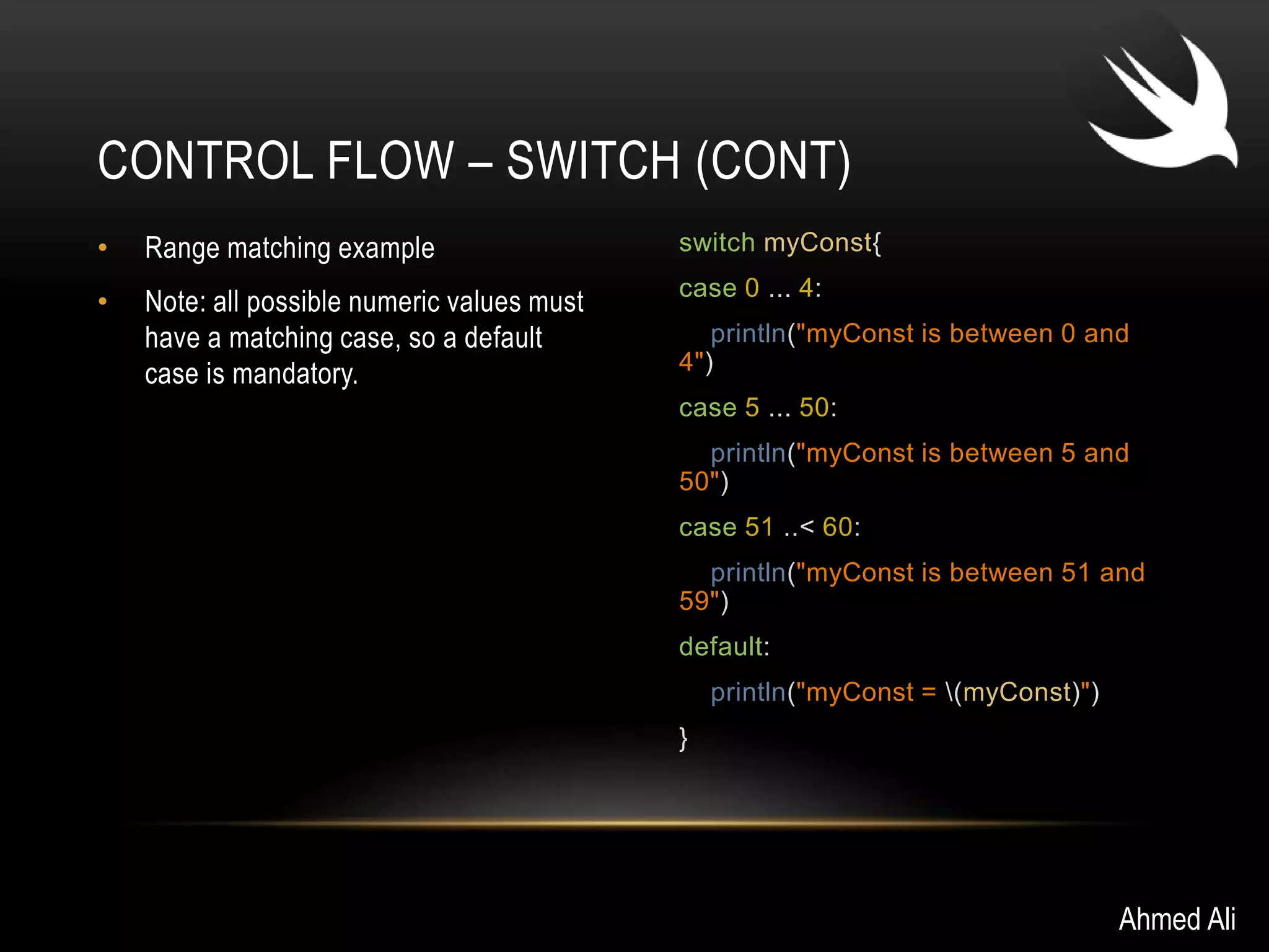 CONTROL FLOW – SWITCH (CONT) 
• Range matching example 
• Note: all possible numeric values must 
have a matching case, so a default 
case is mandatory. 
switch myConst{ 
case 0 ... 4: 
println("myConst is between 0 and 
4") 
case 5 ... 50: 
println("myConst is between 5 and 
50") 
case 51 ..< 60: 
println("myConst is between 51 and 
59") 
default: 
println("myConst = (myConst)") 
} 
Ahmed Ali 
 