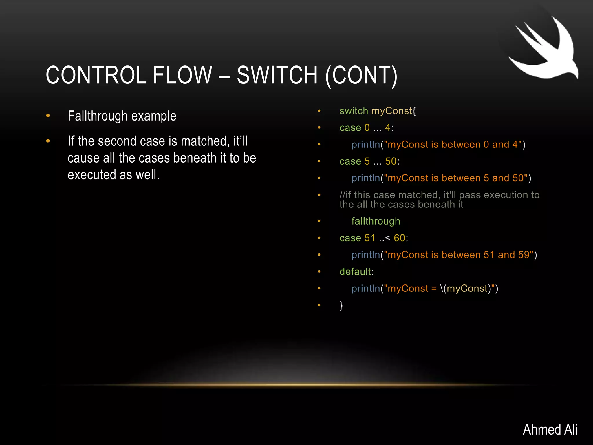 CONTROL FLOW – SWITCH (CONT) 
• Fallthrough example 
• If the second case is matched, it’ll 
cause all the cases beneath it to be 
executed as well. 
• switch myConst{ 
• case 0 ... 4: 
• println("myConst is between 0 and 4") 
• case 5 ... 50: 
• println("myConst is between 5 and 50") 
• //if this case matched, it'll pass execution to 
the all the cases beneath it 
• fallthrough 
• case 51 ..< 60: 
• println("myConst is between 51 and 59") 
• default: 
• println("myConst = (myConst)") 
• } 
Ahmed Ali 
 