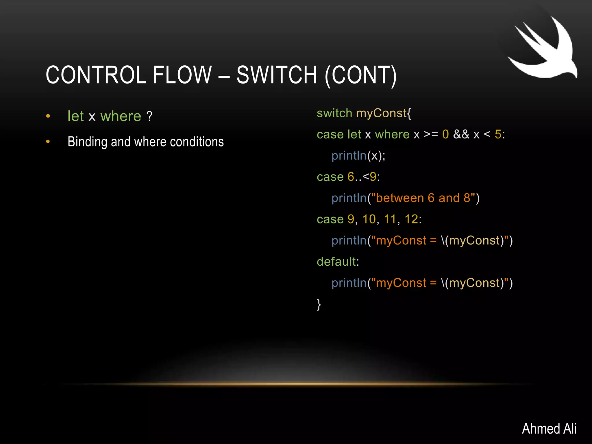 CONTROL FLOW – SWITCH (CONT) 
• let x where ? 
• Binding and where conditions 
switch myConst{ 
case let x where x >= 0 && x < 5: 
println(x); 
case 6..<9: 
println("between 6 and 8") 
case 9, 10, 11, 12: 
println("myConst = (myConst)") 
default: 
println("myConst = (myConst)") 
} 
Ahmed Ali 
 