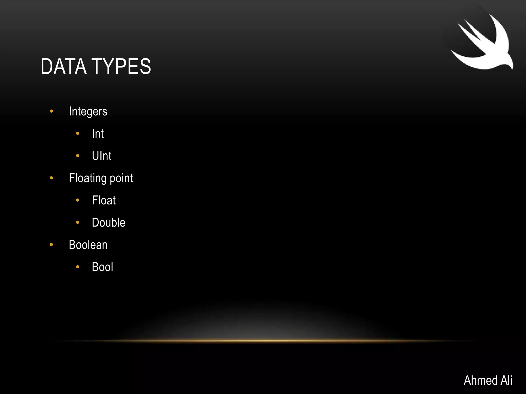 DATA TYPES 
• Integers 
• Int 
• UInt 
• Floating point 
• Float 
• Double 
• Boolean 
• Bool 
Ahmed Ali 
 
