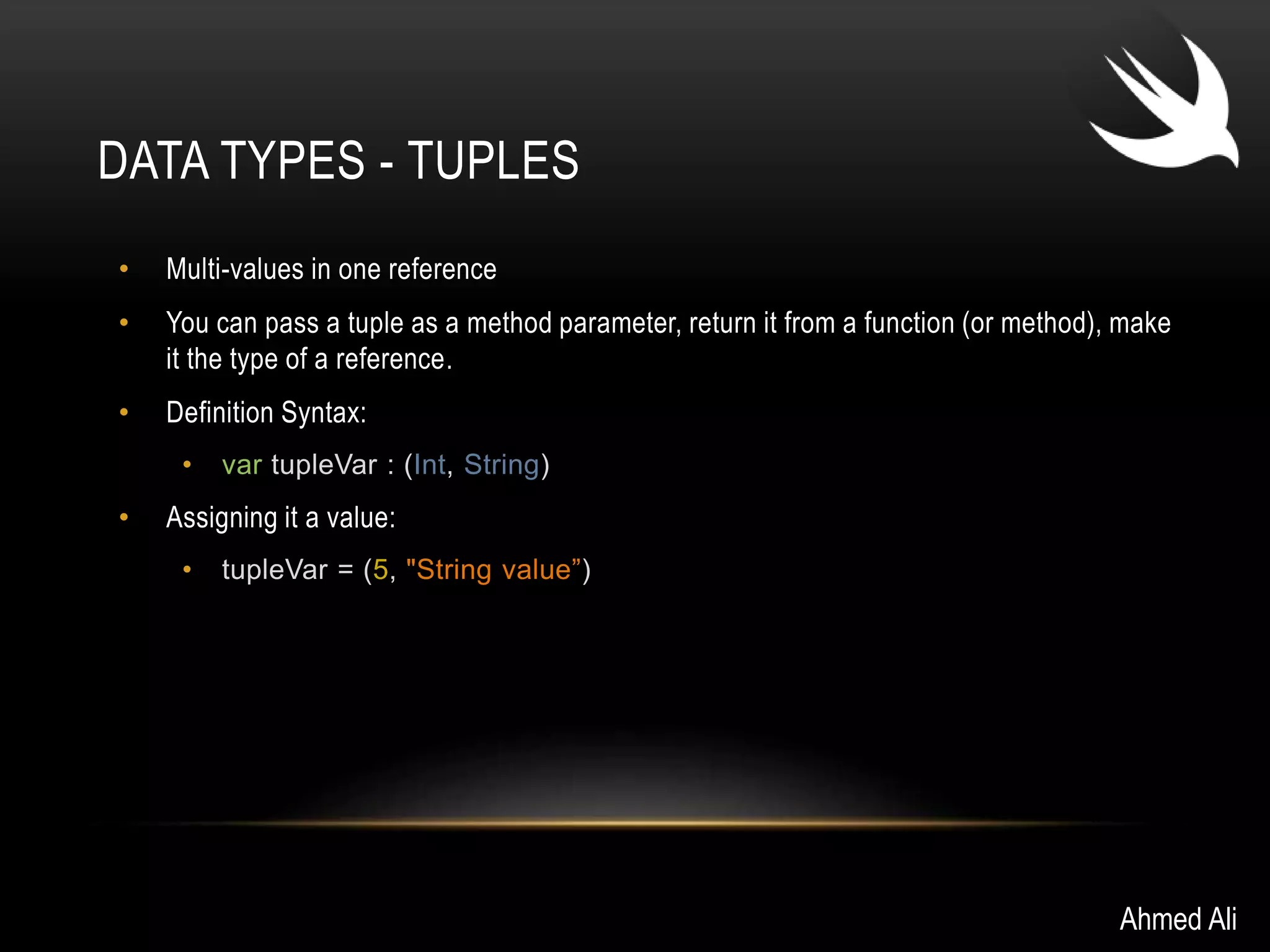 DATA TYPES - TUPLES 
• Multi-values in one reference 
• You can pass a tuple as a method parameter, return it from a function (or method), make 
it the type of a reference. 
• Definition Syntax: 
• var tupleVar : (Int, String) 
• Assigning it a value: 
• tupleVar = (5, "String value”) 
Ahmed Ali 
 