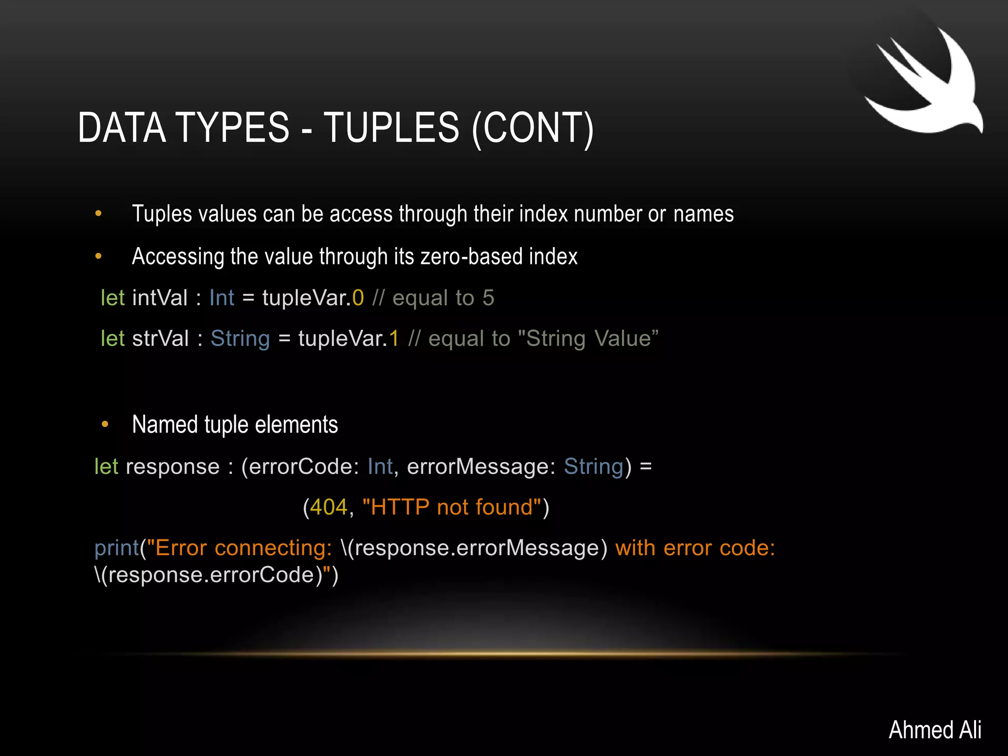 DATA TYPES - TUPLES (CONT) 
• Tuples values can be access through their index number or names 
• Accessing the value through its zero-based index 
let intVal : Int = tupleVar.0 // equal to 5 
let strVal : String = tupleVar.1 // equal to "String Value” 
• Named tuple elements 
let response : (errorCode: Int, errorMessage: String) = 
(404, "HTTP not found") 
print("Error connecting: (response.errorMessage) with error code: 
(response.errorCode)") 
Ahmed Ali 
 
