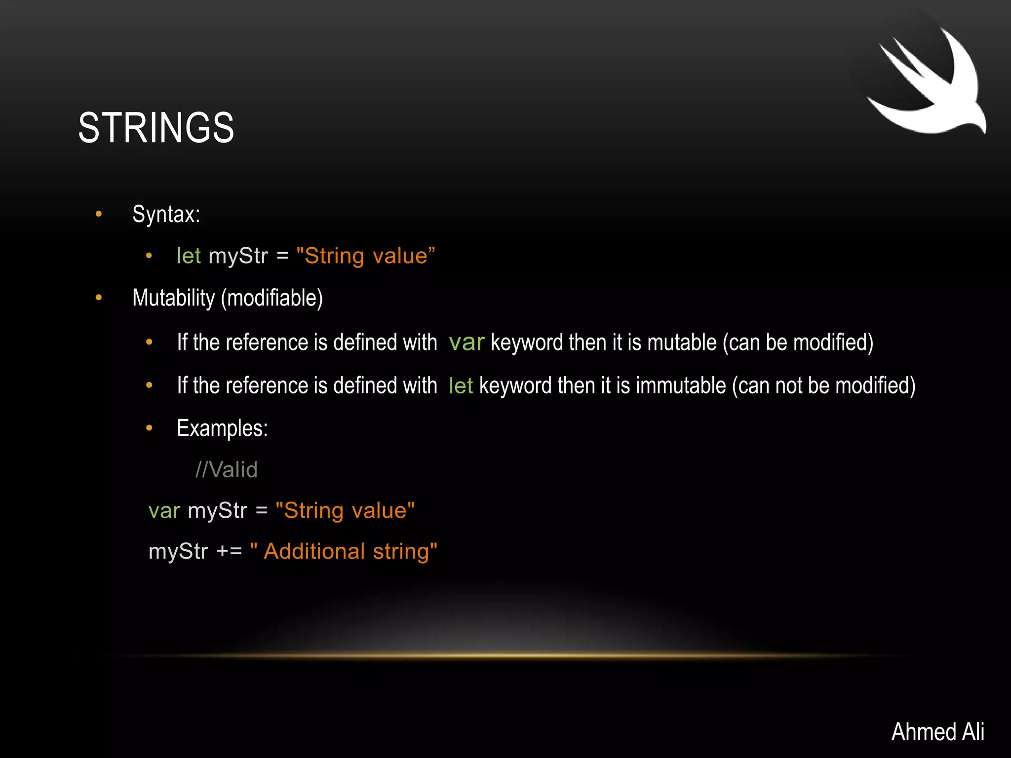 STRINGS 
• Syntax: 
• let myStr = "String value” 
• Mutability (modifiable) 
• If the reference is defined with var keyword then it is mutable (can be modified) 
• If the reference is defined with let keyword then it is immutable (can not be modified) 
• Examples: 
//Valid 
var myStr = "String value" 
myStr += " Additional string" 
Ahmed Ali 
 