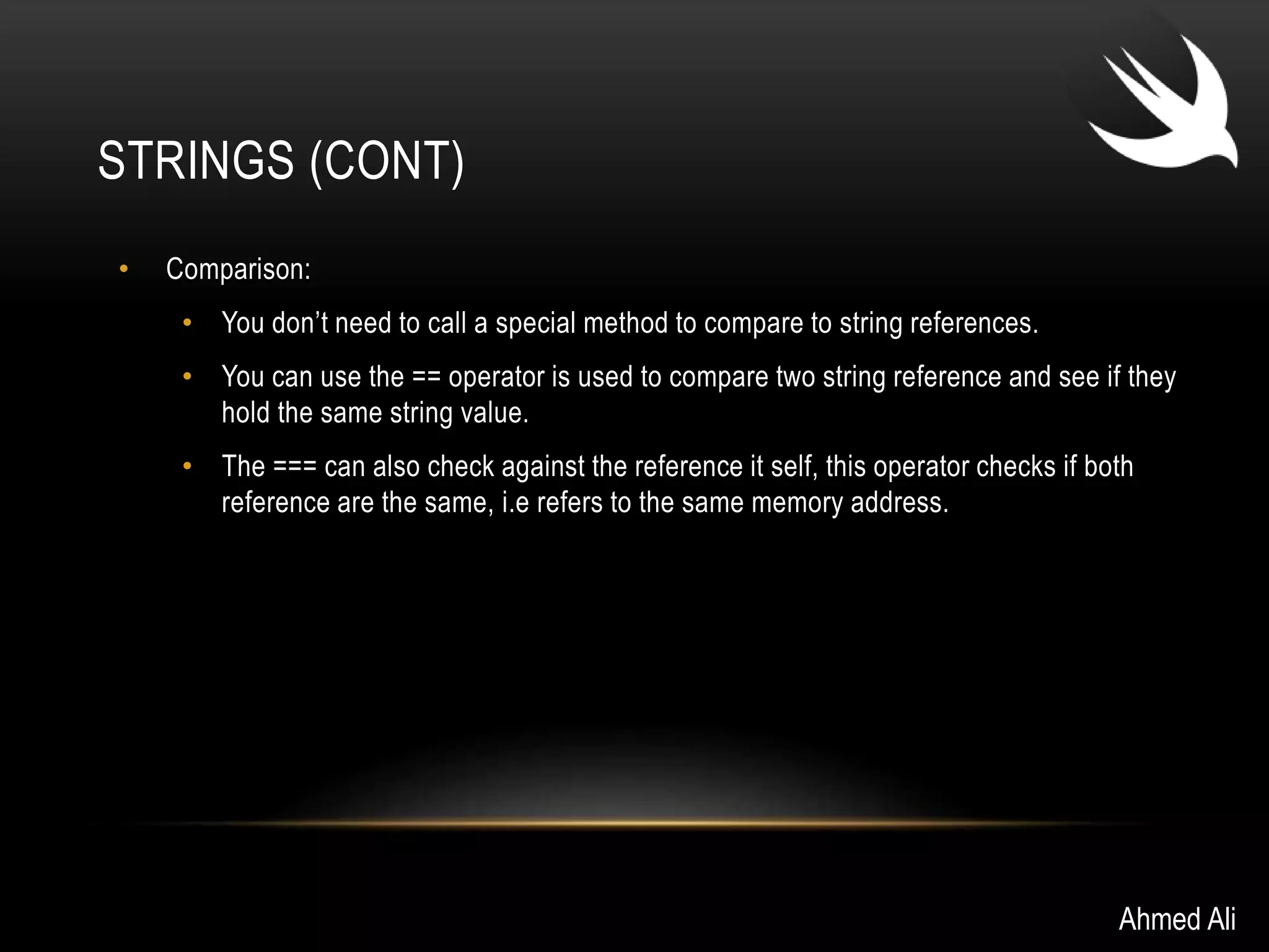 STRINGS (CONT) 
• Comparison: 
• You don’t need to call a special method to compare to string references. 
• You can use the == operator is used to compare two string reference and see if they 
hold the same string value. 
• The === can also check against the reference it self, this operator checks if both 
reference are the same, i.e refers to the same memory address. 
Ahmed Ali 
 