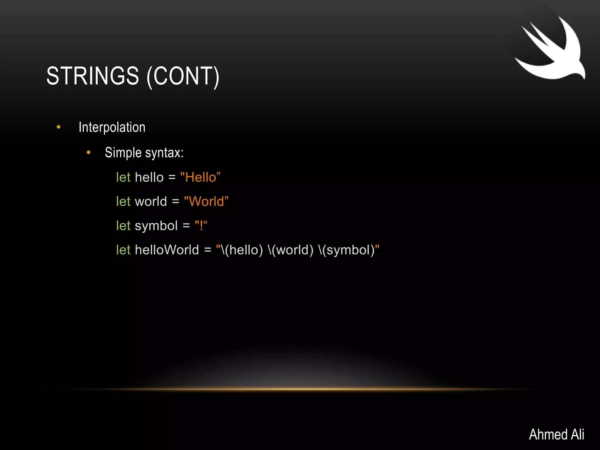 STRINGS (CONT) 
• Interpolation 
• Simple syntax: 
let hello = "Hello” 
let world = "World” 
let symbol = "!“ 
let helloWorld = "(hello) (world) (symbol)" 
Ahmed Ali 
 