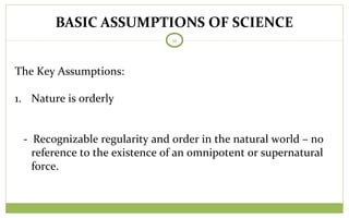 BASIC ASSUMPTIONS OF SCIENCE
11
The Key Assumptions:
1. Nature is orderly
- Recognizable regularity and order in the natural world – no
reference to the existence of an omnipotent or supernatural
force.
 