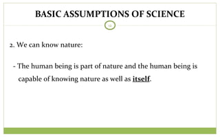 BASIC ASSUMPTIONS OF SCIENCE
12
2. We can know nature:
- The human being is part of nature and the human being is
capable of knowing nature as well as itself.
 