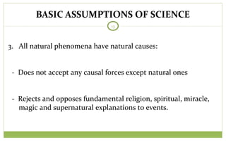 BASIC ASSUMPTIONS OF SCIENCE
13
3. All natural phenomena have natural causes:
- Does not accept any causal forces except natural ones
- Rejects and opposes fundamental religion, spiritual, miracle,
magic and supernatural explanations to events.
 