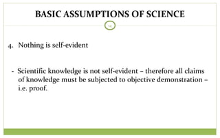 BASIC ASSUMPTIONS OF SCIENCE
14
4. Nothing is self-evident
- Scientific knowledge is not self-evident – therefore all claims
of knowledge must be subjected to objective demonstration –
i.e. proof.
 