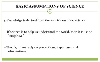 BASIC ASSUMPTIONS OF SCIENCE
15
5. Knowledge is derived from the acquisition of experience.
- If science is to help us understand the world, then it must be
“empirical”
- That is, it must rely on perceptions, experience and
observations
 