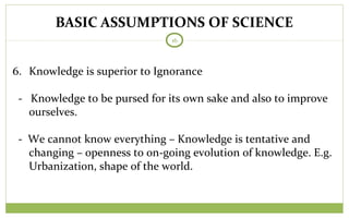 BASIC ASSUMPTIONS OF SCIENCE
16
6. Knowledge is superior to Ignorance
- Knowledge to be pursed for its own sake and also to improve
ourselves.
- We cannot know everything – Knowledge is tentative and
changing – openness to on-going evolution of knowledge. E.g.
Urbanization, shape of the world.
 