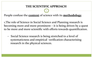 THE SCIENTIFIC APPROACH
17
People confuse the content of science with its methodology
1.The role of Science in Social Science and Planning research is
becoming more and more prominent – it is being driven by a quest
to be more and more scientific with efforts towards quantification.
- Social Science research is being stretched to a level of
systematicness and empirical verification characterising
research in the physical sciences.
 