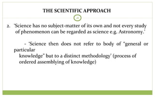 THE SCIENTIFIC APPROACH
18
2. ‘Science has no subject-matter of its own and not every study
of phenomenon can be regarded as science e.g. Astronomy.’
- ‘Science then does not refer to body of “general or
particular
knowledge” but to a distinct methodology’ (process of
ordered assemblying of knowledge)
 