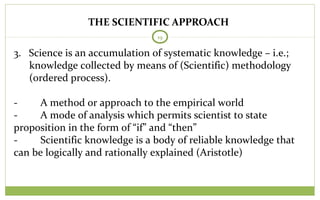 THE SCIENTIFIC APPROACH
19
3. Science is an accumulation of systematic knowledge – i.e.;
knowledge collected by means of (Scientific) methodology
(ordered process).
- A method or approach to the empirical world
- A mode of analysis which permits scientist to state
proposition in the form of “if” and “then”
- Scientific knowledge is a body of reliable knowledge that
can be logically and rationally explained (Aristotle)
 