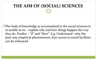 20
The body of knowledge as accumulated in the social sciences is
to enable us to: - explain why and how things happen the way
they do. Predict – “if” and “then”. E.g. Understand –why the
poor stay empirical phenomenon, how access to social facilities
can be enhanced
THE AIM OF (SOCIAL) SCIENCES
 