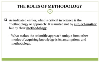 THE ROLES OF METHODOLOGY
21
 As indicated earlier, what is critical in Science is the
‘methodology or approach’. It is united not by subject-matter
but by their methodology.
- What makes the scientific approach unique from other
modes of acquiring knowledge is its assumptions and
methodology.
 