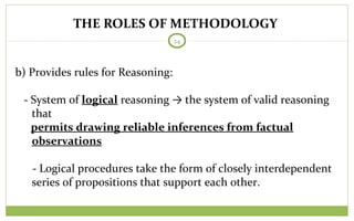 THE ROLES OF METHODOLOGY
24
b) Provides rules for Reasoning:
- System of logical reasoning → the system of valid reasoning
that
permits drawing reliable inferences from factual
observations
- Logical procedures take the form of closely interdependent
series of propositions that support each other.
 
