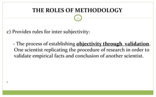 THE ROLES OF METHODOLOGY
25
c) Provides rules for inter subjectivity:
- The process of establishing objectivity through validation.
One scientist replicating the procedure of research in order to
validate empirical facts and conclusion of another scientist.
 