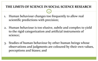 THE LIMITS OF SCIENCE IN SOCIAL SCIENCE RESEARCH
26
1. Human behaviour changes too frequently to allow real
scientific predictions with precision;
2. Human behaviour is too elusive, subtle and complex to yield
to the rigid categorization and artificial instruments of
science;
3. Studies of human behaviour by other human beings whose
observations and judgments are coloured by their own values,
perceptions and biases; and
 