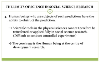 THE LIMITS OF SCIENCE IN SOCIAL SCIENCE RESEARCH
27
4. Human beings who are subjects of such predictions have the
ability to obstruct the prediction.
→ Scientific tools in the physical sciences cannot therefore be
transferred or applied fully in social science research.
(Difficult to conduct controlled experiments)
→ The core issue is the Human being at the centre of
development research.
 