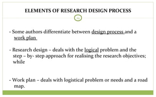 ELEMENTS OF RESEARCH DESIGN PROCESS
29
- Some authors differentiate between design process and a
work plan
- Research design – deals with the logical problem and the
step – by- step approach for realising the research objectives;
while
- Work plan – deals with logistical problem or needs and a road
map.
 