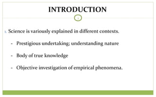 TODAY
3
1. Science is variously explained in different contexts.
- Prestigious undertaking; understanding nature
- Body of true knowledge
- Objective investigation of empirical phenomena.
INTRODUCTION
 