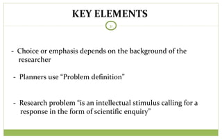KEY ELEMENTS
31
- Choice or emphasis depends on the background of the
researcher
- Planners use “Problem definition”
- Research problem “is an intellectual stimulus calling for a
response in the form of scientific enquiry”
 