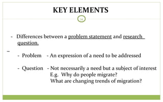 KEY ELEMENTS
34
- Differences between a problem statement and research
question.
- Problem - An expression of a need to be addressed
- Question - Not necessarily a need but a subject of interest
E.g. Why do people migrate?
What are changing trends of migration?
 