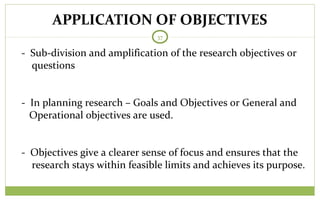 APPLICATION OF OBJECTIVES
37
- Sub-division and amplification of the research objectives or
questions
- In planning research – Goals and Objectives or General and
Operational objectives are used.
- Objectives give a clearer sense of focus and ensures that the
research stays within feasible limits and achieves its purpose.
 
