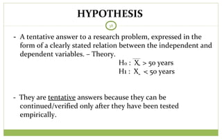 HYPOTHESIS
38
- A tentative answer to a research problem, expressed in the
form of a clearly stated relation between the independent and
dependent variables. – Theory.
Ho : X > 50 years
H1 : X < 50 years
- They are tentative answers because they can be
continued/verified only after they have been tested
empirically.
̭
̭
 