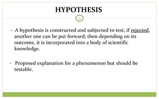 HYPOTHESIS
39
- Proposed explanation for a phenomenon but should be
testable.
- A hypothesis is constructed and subjected to test, if rejected,
another one can be put forward; then depending on its
outcome, it is incorporated into a body of scientific
knowledge.
 