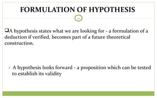 FORMULATION OF HYPOTHESIS
42
A hypothesis states what we are looking for - a formulation of a
deduction if verified, becomes part of a future theoretical
construction.
- A hypothesis looks forward - a proposition which can be tested
to establish its validity
 