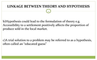 LINKAGE BETWEEN THEORY AND HYPOTHESIS
45
b)Hypothesis could lead to the formulation of theory e.g.
Accessibility to a settlement positively affects the proportion of
produce sold in the local market.
c)A trial solution to a problem may be referred to as a hypothesis,
often called an “educated guess”
 