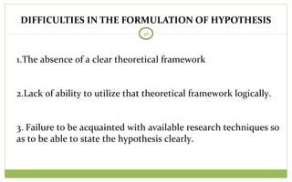46
1.The absence of a clear theoretical framework
2.Lack of ability to utilize that theoretical framework logically.
3. Failure to be acquainted with available research techniques so
as to be able to state the hypothesis clearly.
DIFFICULTIES IN THE FORMULATION OF HYPOTHESIS
 