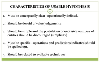 47
1. Must be conceptually clear -operationally defined.
2. Should be devoid of value judgements
3. Should be simple and the postulation of excessive numbers of
entities should be discouraged (simplicity)
4. Must be specific - operations and predictions indicated should
be spelled out.
5. Should be related to available techniques
CHARACTERISTICS OF USABLE HYPOTHESIS
 