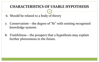 48
6. Should be related to a body of theory
7. Conservatism – the degree of “fit” with existing recognised
knowledge systems
8. Fruitfulness – the prospect that a hypothesis may explain
further phenomena in the future.
CHARACTERISTICS OF USABLE HYPOTHESIS
 