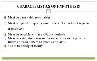49
a) Must be clear - define variables
b) Must be specific - specify conditions and direction (negative
or positive.)
c) Must be testable within available methods
d) Must be value -free- researcher must be aware of personal
biases and avoid them as much as possible
e) Relate to a body of theory
CHARACTERISTICS OF HYPOTHESIS
 