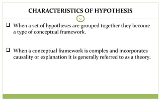 50
 When a set of hypotheses are grouped together they become
a type of conceptual framework.
 When a conceptual framework is complex and incorporates
causality or explanation it is generally referred to as a theory.
CHARACTERISTICS OF HYPOTHESIS
 