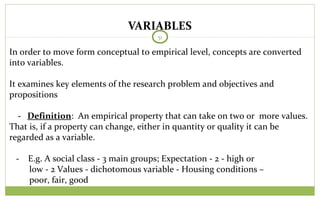 VARIABLES
51
In order to move form conceptual to empirical level, concepts are converted
into variables.
It examines key elements of the research problem and objectives and
propositions
- Definition: An empirical property that can take on two or more values.
That is, if a property can change, either in quantity or quality it can be
regarded as a variable.
- E.g. A social class - 3 main groups; Expectation - 2 - high or
low - 2 Values - dichotomous variable - Housing conditions –
poor, fair, good
 