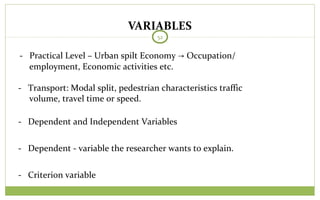 VARIABLES
52
- Practical Level – Urban spilt Economy Occupation/→
employment, Economic activities etc.
- Transport: Modal split, pedestrian characteristics traffic
volume, travel time or speed.
- Dependent and Independent Variables
- Dependent - variable the researcher wants to explain.
- Criterion variable
 
