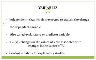 VARIABLES
53
- Independent - that which is expected to explain the change
in
the dependent variable
- Also called explanatory or predictor variable.
- Y = (x) - changes in the values of x are associated with
changes in the values of Y.
- Control variable - for explanatory studies.
 